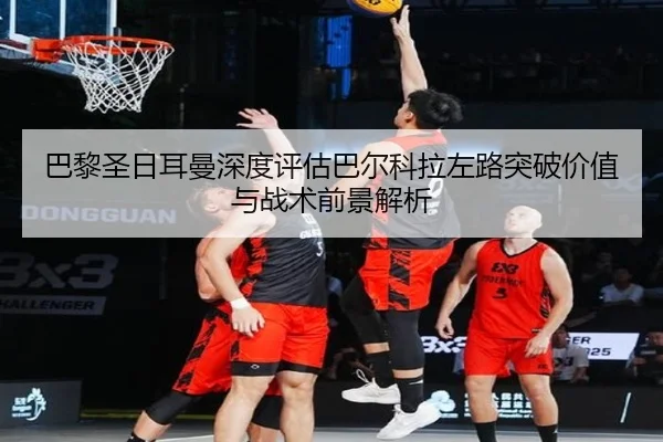 巴黎圣日耳曼深度评估巴尔科拉左路突破价值与战术前景解析