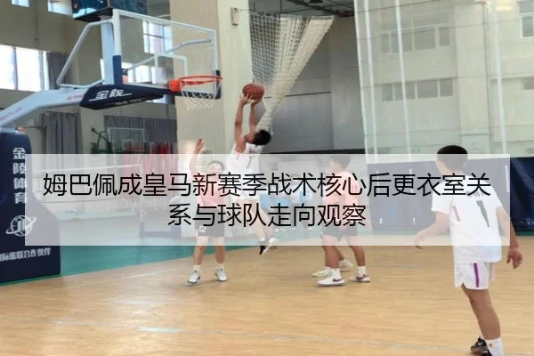 姆巴佩成皇马新赛季战术核心后更衣室关系与球队走向观察