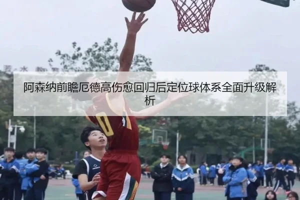 阿森纳前瞻厄德高伤愈回归后定位球体系全面升级解析