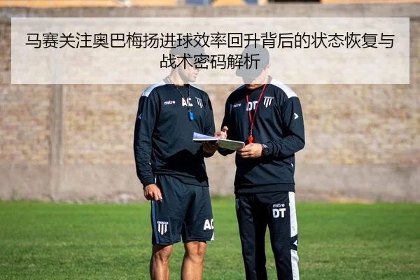 马赛关注奥巴梅扬进球效率回升背后的状态恢复与战术密码解析