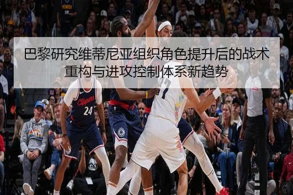 巴黎研究维蒂尼亚组织角色提升后的战术重构与进攻控制体系新趋势