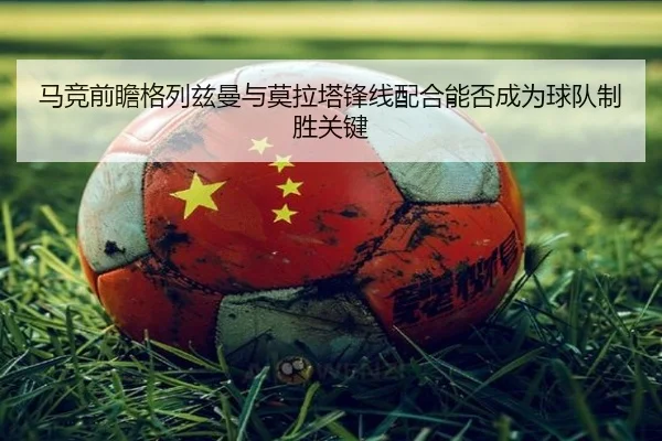 马竞前瞻格列兹曼与莫拉塔锋线配合能否成为球队制胜关键