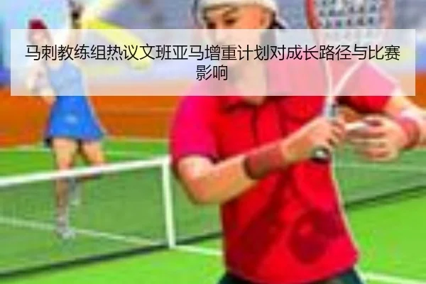 马刺教练组热议文班亚马增重计划对成长路径与比赛影响
