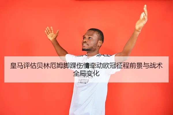 皇马评估贝林厄姆脚踝伤情牵动欧冠征程前景与战术全局变化