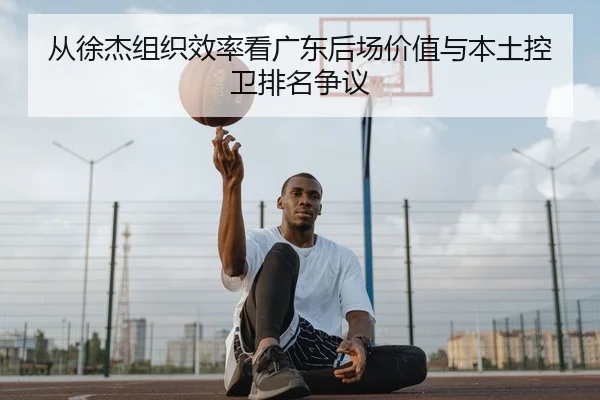 从徐杰组织效率看广东后场价值与本土控卫排名争议