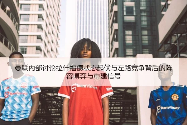 曼联内部讨论拉什福德状态起伏与左路竞争背后的阵容博弈与重建信号