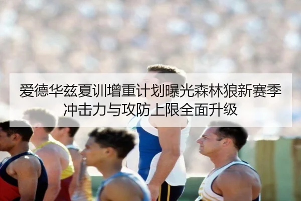 爱德华兹夏训增重计划曝光森林狼新赛季冲击力与攻防上限全面升级